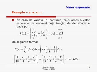 Valor esperado
Exemplo – v. a. c.: :

   No caso da variável a. contínua, calculamos o valor
   esperado da variável cuja função de densidade é
   dada por:
               ⎧ 0
               ⎪x
                          ;    x< 0

      f ( x) = ⎨     + 1 ; 0≤ x≤3
               ⎪ 018
               ⎩
                        4
                          ;    x >3

Da seguinte forma:
            +∞
                                      ⎛ x 1⎞
                             3
 E ( x) =
            −
             ∫∞ x. f ( x ) dx = ∫ x × ⎜ + ⎟ dx =
                                0     ⎝ 18 4 ⎠
                         3
 ⎡1 x  1 x ⎤3
               ⎡ 1 33 1 3 2 ⎤
                     2

 ⎢ ×  + × ⎥ = ⎢ × + × ⎥ − 0 = 1,625 .
 ⎣18 3 4 2 ⎦ 0 ⎣18 3 4 2 ⎦
                                   Por: E. Seno                 5
                                 FE-UAN - 2006
 