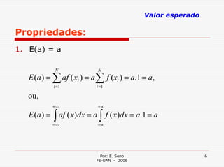 Valor esperado

Propriedades:
1. E(a) = a

            N              N
   E (a ) = ∑ af ( xi ) = a ∑ f (xi ) = a.1 = a,
           i =1            i =1

   ou ,
           +∞              +∞
   E (a ) = ∫ af ( x)dx = a ∫ f ( x)dx = a.1 = a
           −∞              −∞




                             Por: E. Seno                    6
                           FE-UAN - 2006
 