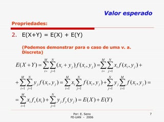 Valor esperado
Propriedades:

2. E(X+Y) = E(X) + E(Y)

    (Podemos demonstrar para o caso de uma v. a.
    Discreta)
                 M    N                              M    N
 E ( X + Y ) = ∑∑ ( xi + y j ) f ( xi , y j ) =∑∑ xi f ( xi , y j ) +
                 i=   j =1                           i=   j =1
    M      N                  M         N                 N      M
 + ∑∑ y j f ( xi , y j ) = ∑ xi ∑ f ( xi , y j ) + ∑ y j ∑ f ( xi , y j ) =
   i =1 j =1                 i =1      j =1               j =1   i =1
    M                 N
 = ∑ xi f x ( xi ) + ∑ y j f y ( y j ) = E ( X ) + E (Y )
    i =1              j =1

                                      Por: E. Seno                        7
                                    FE-UAN - 2006
 