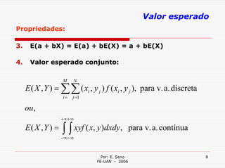 Valor esperado
Propriedades:

3.    E(a + bX) = E(a) + bE(X) = a + bE(X)

4.    Valor esperado conjunto:

                   M    N
     E ( X , Y ) = ∑∑ ( xi , y j ) f ( xi , y j ), para v. a. discreta
                   i=   j =1

     ou ,
                   + ∞+ ∞
     E( X ,Y ) =   ∫ ∫ xyf ( x, y)dxdy,
                   − ∞− ∞
                                                 para v. a. contínua


                                  Por: E. Seno                           8
                                FE-UAN - 2006
 