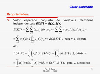 Valor esperado

Propriedades:

5.   Valor esperado conjunto de variáveis                                              aleatórias
     independentes: E(XY) = E(X).E(Y)
                       M      N                      M       N
     E(X,Y) = ∑ ∑ (x i ,y j )f(x i ,y j ) = ∑ ∑ xi .y j f x(x i )f y (y j ) =
                       i=    j =1                    i=      j =1
         M                    N
     = ∑ xi f x(x i ).∑ y j f y (y j ) = E(X).E(Y) , para v. a. discreta
         i =1                 j =1

     ou ,
                        + ∞+ ∞                      + ∞+ ∞
     E ( X ,Y ) =           ∫ ∫ xyf ( x , y ) dxdy = ∫ ∫ xyf
                        − ∞− ∞                      − ∞− ∞
                                                                    x   ( x ). f y ( y ) dxdy =

         +∞                   +∞
     =   ∫ xf
         −∞
                x   ( x ) dx . ∫ yf y ( y ) dy = E ( X ). E (Y ), para v. a. contínua
                              −∞
                                           Por: E. Seno                                           9
                                         FE-UAN - 2006
 