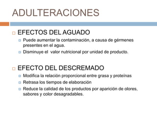 ADULTERACIONES
   EFECTOS DEL AGUADO
       Puede aumentar la contaminación, a causa de gérmenes
        presentes en el agua.
       Disminuye el valor nutricional por unidad de producto.


   EFECTO DEL DESCREMADO
       Modifica la relación proporcional entre grasa y proteínas
       Retrasa los tiempos de elaboración
       Reduce la calidad de los productos por aparición de olores,
        sabores y color desagradables.
 