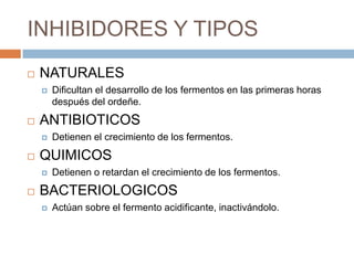 INHIBIDORES Y TIPOS
   NATURALES
       Dificultan el desarrollo de los fermentos en las primeras horas
        después del ordeñe.
   ANTIBIOTICOS
       Detienen el crecimiento de los fermentos.
   QUIMICOS
       Detienen o retardan el crecimiento de los fermentos.
   BACTERIOLOGICOS
       Actúan sobre el fermento acidificante, inactivándolo.
 