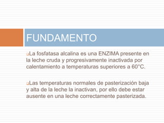 FUNDAMENTO
 La fosfatasa alcalina es una ENZIMA presente en
la leche cruda y progresivamente inactivada por
calentamiento a temperaturas superiores a 60°C.

Las temperaturas normales de pasterización baja
y alta de la leche la inactivan, por ello debe estar
ausente en una leche correctamente pasterizada.
 