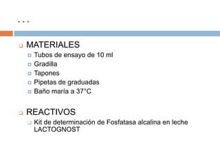 …
   MATERIALES
       Tubos de ensayo de 10 ml
       Gradilla
       Tapones
       Pipetas de graduadas
       Baño maría a 37°C


   REACTIVOS
       Kit de determinación de Fosfatasa alcalina en leche
        LACTOGNOST
 