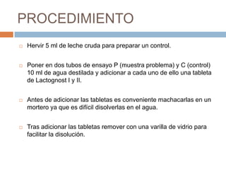 PROCEDIMIENTO
   Hervir 5 ml de leche cruda para preparar un control.


   Poner en dos tubos de ensayo P (muestra problema) y C (control)
    10 ml de agua destilada y adicionar a cada uno de ello una tableta
    de Lactognost I y II.


   Antes de adicionar las tabletas es conveniente machacarlas en un
    mortero ya que es difícil disolverlas en el agua.


   Tras adicionar las tabletas remover con una varilla de vidrio para
    facilitar la disolución.
 