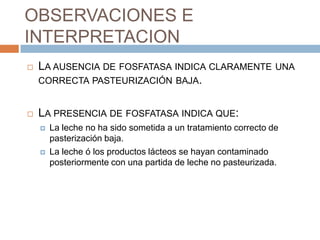 OBSERVACIONES E
INTERPRETACION
   LA AUSENCIA DE FOSFATASA INDICA CLARAMENTE UNA
    CORRECTA PASTEURIZACIÓN BAJA.


   LA PRESENCIA DE FOSFATASA INDICA QUE:
       La leche no ha sido sometida a un tratamiento correcto de
        pasterización baja.
       La leche ó los productos lácteos se hayan contaminado
        posteriormente con una partida de leche no pasteurizada.
 