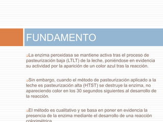 FUNDAMENTO
La enzima peroxidasa se mantiene activa tras el proceso de
pasteurización baja (LTLT) de la leche, poniéndose en evidencia
su actividad por la aparición de un color azul tras la reacción.


 Sin embargo, cuando el método de pasteurización aplicado a la
leche es pasteurización alta (HTST) se destruye la enzima, no
apareciendo color en los 30 segundos siguientes al desarrollo de
la reacción.


El método es cualitativo y se basa en poner en evidencia la
presencia de la enzima mediante el desarrollo de una reacción
 