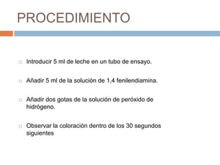 PROCEDIMIENTO


   Introducir 5 ml de leche en un tubo de ensayo.


   Añadir 5 ml de la solución de 1,4 fenilendiamina.


   Añadir dos gotas de la solución de peróxido de
    hidrógeno.


   Observar la coloración dentro de los 30 segundos
    siguientes
 