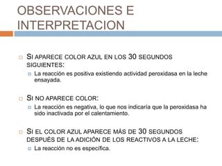 OBSERVACIONES E
INTERPRETACION

   SI APARECE COLOR AZUL EN LOS 30 SEGUNDOS
    SIGUIENTES:
       La reacción es positiva existiendo actividad peroxidasa en la leche
        ensayada.


   SI NO APARECE COLOR:
       La reacción es negativa, lo que nos indicaría que la peroxidasa ha
        sido inactivada por el calentamiento.


   SI EL COLOR AZUL APARECE MÁS DE 30 SEGUNDOS
    DESPUÉS DE LA ADICIÓN DE LOS REACTIVOS A LA LECHE:
     La reacción no es específica.
 