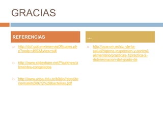 GRACIAS

REFERENCIAS                                  …

   http://dof.gob.mx/normasOficiales.ph        http://ocw.um.es/cc.-de-la-
    p?codp=4692&view=si#                         salud/higiene-inspeccion-y-control-
                                                 alimentario/practicas-1/practica-2-
                                                 determinacion-del-grado-de
   http://www.slideshare.net/Paulknew/a
    limentos-congelados


   http://www.unsa.edu.ar/biblio/reposito
    rio/malim2007/2%20bacterias.pdf
 