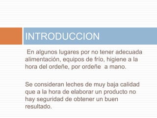 INTRODUCCION
En algunos lugares por no tener adecuada
alimentación, equipos de frío, higiene a la
hora del ordeñe, por ordeñe a mano.

Se consideran leches de muy baja calidad
que a la hora de elaborar un producto no
hay seguridad de obtener un buen
resultado.
 