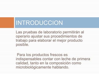 INTRODUCCION
Las pruebas de laboratorio permitirán al
operario ajustar sus procedimientos de
trabajo para elaborar el mejor producto
posible.

 Para los productos frescos es
indispensables contar con leche de primera
calidad, tanto en la composición como
microbiológicamente hablando.
 