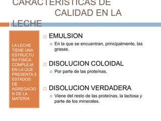 CARACTERISTICAS DE
       CALIDAD EN LA
LECHE
                EMULSION
LA LECHE            En la que se encuentran, principalmente, las
TIENE UNA            grasas.
ESTRUCTU
RA FISICA
COMPLEJA        DISOLUCION COLOIDAL
EN LA QUE           Por parte de las proteínas.
PRESENTA 3
ESTADOS
DE
AGREGACIO       DISOLUCION VERDADERA
N DE LA
                    Viene del resto de las proteínas, la lactosa y
MATERIA
                     parte de los minerales.
 