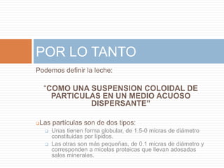 POR LO TANTO
Podemos definir la leche:

    “COMO UNA SUSPENSION COLOIDAL DE
      PARTICULAS EN UN MEDIO ACUOSO
              DISPERSANTE”

Las partículas son de dos tipos:
       Unas tienen forma globular, de 1.5-0 micras de diámetro
        constituidas por lípidos.
       Las otras son más pequeñas, de 0.1 micras de diámetro y
        corresponden a micelas proteicas que llevan adosadas
        sales minerales.
 