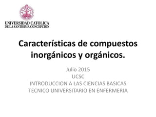 Características de compuestos
inorgánicos y orgánicos.
Julio 2015
UCSC
INTRODUCCION A LAS CIENCIAS BASICAS
TECNICO UNIVERSITARIO EN ENFERMERIA
 