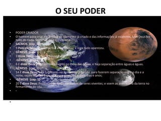 O SEU PODER
•   ALGUMAS CARACTERÍSTICAS:
•
•   PODER CRIADOR
•   O homem para criar ele precisa de elemento já criado e das informações já existente. Mas Deus fez
    tudo do nada. Somente pela sua palavra.
•   SALMOS (cap. 33)·
•   9 Pois ele falou, e tudo se fez; ele mandou, e logo tudo apareceu.
•   GÊNESIS (cap. 1)·
•   3 Disse Deus: haja luz. E houve luz.
•   ·GÊNESIS (cap. 1)·
•   6 E disse Deus: haja um firmamento no meio das águas, e haja separação entre águas e águas.
•   GÊNESIS (cap. 1)·
•   14 E disse Deus: haja luminares no firmamento do céu, para fazerem separação entre o dia e a
    noite; sejam eles para sinais e para estações, e para dias e anos;
•   ·GÊNESIS (cap. 1)·
•   20 E disse Deus: Produzam as águas cardumes de seres viventes; e voem as aves acima da terra no
    firmamento do céu.
•   ·GÊNESIS (cap. 1)·
•   24 E disse Deus: Produza a terra seres viventes segundo as suas espécies: animais domésticos,
    répteis, e animais selvagens segundo as suas espécies. E assim foi.
•
 