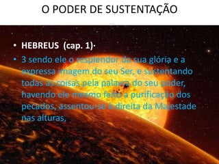 O PODER DE SUSTENTAÇÃO

• HEBREUS (cap. 1)·
• 3 sendo ele o resplendor da sua glória e a
  expressa imagem do seu Ser, e sustentando
  todas as coisas pela palavra do seu poder,
  havendo ele mesmo feito a purificação dos
  pecados, assentou-se à direita da Majestade
  nas alturas,
 