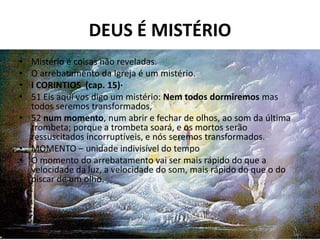 DEUS É MISTÉRIO
• Mistério é coisas não reveladas.
• O arrebatamento da Igreja é um mistério.
• I CORINTIOS (cap. 15)·
• 51 Eis aqui vos digo um mistério: Nem todos dormiremos mas
  todos seremos transformados,
• 52 num momento, num abrir e fechar de olhos, ao som da última
  trombeta; porque a trombeta soará, e os mortos serão
  ressuscitados incorruptíveis, e nós seremos transformados.
• MOMENTO – unidade indivisível do tempo
• O momento do arrebatamento vai ser mais rápido do que a
  velocidade da luz, a velocidade do som, mais rápido do que o do
  piscar de um olho.
•
 