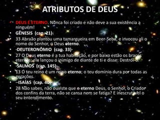 ATRIBUTOS DE DEUS
• DEUS É ETERNO. Nunca foi criado e não deve a sua existência a
  ninguém!
• GÊNESIS (cap. 21)·
• 33 Abraão plantou uma tamargueira em Beer-Seba, e invocou ali o
  nome do Senhor, o Deus eterno.
• ·DEUTERONÔMIO (cap. 33)·
• 27 O Deus eterno é a tua habitação, e por baixo estão os braços
  eternos; ele lançou o inimigo de diante de ti e disse: Destrói-o.
• ·SALMOS (cap. 145)·
• 13 O teu reino é um reino eterno; o teu domínio dura por todas as
  gerações.
• ··ISAÍAS (cap. 40)·
• 28 Não sabes, não ouviste que o eterno Deus, o Senhor, o Criador
  dos confins da terra, não se cansa nem se fatiga? E inescrutável o
  seu entendimento.
• ·
 