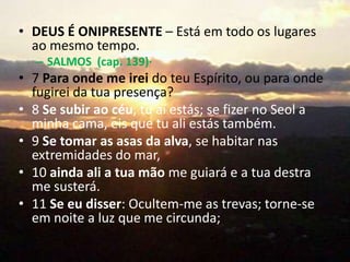 • DEUS É ONIPRESENTE – Está em todo os lugares
  ao mesmo tempo.
  – SALMOS (cap. 139)·
• 7 Para onde me irei do teu Espírito, ou para onde
  fugirei da tua presença?
• 8 Se subir ao céu, tu aí estás; se fizer no Seol a
  minha cama, eis que tu ali estás também.
• 9 Se tomar as asas da alva, se habitar nas
  extremidades do mar,
• 10 ainda ali a tua mão me guiará e a tua destra
  me susterá.
• 11 Se eu disser: Ocultem-me as trevas; torne-se
  em noite a luz que me circunda;
 