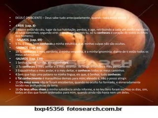 •   DEUS É ONISCIENTE – Deus sabe tudo antecipadamente, quando nada ainda existia.
•
•   ·I REIS (cap. 8)·
•   39 ouve então do céu, lugar da tua habitação, perdoa, e age, retribuindo a cada um conforme todos
    os seus caminhos, segundo vires o seu coração (pois tu, só tu conheces o coração de todos os filhos
    dos homens);
•   ··SALMOS (cap. 69)·
•   5 Tu, ó Deus, bem conheces a minha estultícia, e as minhas culpas não são ocultas.
•   ·SALMOS (cap. 69)·
•   19 Tu conheces o meu opróbrio, a minha vergonha, e a minha ignomínia; diante de ti estão todos os
    meus adversários.
•   ·SALMOS (cap. 139)·
•   1 Senhor, tu me sondas, e me conheces.
•    2 Tu conheces o meu sentar e o meu levantar; de longe entendes o meu pensamento.
•   3 Esquadrinhas o meu andar, e o meu deitar, e conheces todos os meus caminhos.
•   4 Sem que haja uma palavra na minha língua, eis que, ó Senhor, tudo conheces.
•   6 Tal conhecimento é maravilhoso demais para mim; elevado é, não o posso atingir.
•   15 Os meus ossos não te foram encobertos, quando no oculto fui formado, e esmeradamente
    tecido nas profundezas da terra.
•   16 Os teus olhos viram a minha substância ainda informe, e no teu livro foram escritos os dias, sim,
    todos os dias que foram ordenados para mim, quando ainda não havia nem um deles.
 