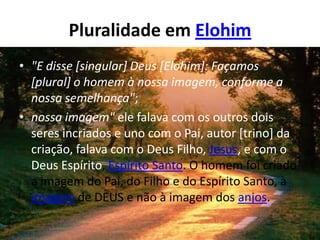 Pluralidade em Elohim
• "E disse [singular] Deus [Elohim]: Façamos
  [plural] o homem à nossa imagem, conforme a
  nossa semelhança";
• nossa imagem" ele falava com os outros dois
  seres incriados e uno com o Pai, autor [trino] da
  criação, falava com o Deus Filho, Jesus, e com o
  Deus Espírito, Espírito Santo. O homem foi criado
  a imagem do Pai, do Filho e do Espírito Santo, à
  imagem de DEUS e não à imagem dos anjos.
 