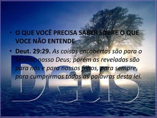 • O QUE VOCÊ PRECISA SABER SOBRE O QUE
  VOCE NÃO ENTENDE
• Deut. 29:29. As coisas encobertas são para o
  Senhor, nosso Deus; porém as reveladas são
  para nós e para nossos filhos, para sempre,
  para cumprirmos todas as palavras desta lei.
 