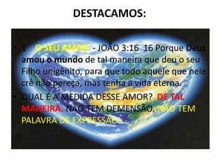 DESTACAMOS:

• 1 O SEU AMOR - JOÃO 3:16 16 Porque Deus
  amou o mundo de tal maneira que deu o seu
  Filho unigênito, para que todo aquele que nele
  crê não pereça, mas tenha a vida eterna.
• QUAL É A MEDIDA DESSE AMOR? DE TAL
  MANEIRA. NÃO TEM DEMENSÃO, NÃO TEM
  PALAVRA DE EXPRESSÃO...
 