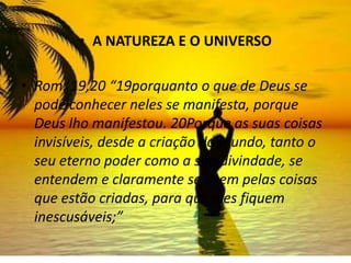 • A NATUREZA E O UNIVERSO

• Rom. 19,20 “19porquanto o que de Deus se
  pode conhecer neles se manifesta, porque
  Deus lho manifestou. 20Porque as suas coisas
  invisíveis, desde a criação do mundo, tanto o
  seu eterno poder como a sua divindade, se
  entendem e claramente se vêem pelas coisas
  que estão criadas, para que eles fiquem
  inescusáveis;”
 