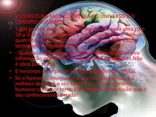 • A ESTRUTURA MAIS COMPLEXA DO UNIVERSO É O
  CÉREBRO HUMANO
• 1300 gramas com 10 bilhões de células, cada uma com
  10 a 100 mil ramificações e todas interligadas. Tem um
  quatrilhão 10/15( dez elevado a quinze). Não existe
  tecnologia no mundo igual.
• - Quantas frações de segundos o estímulo visual leva
  informação pro cérebro? Um décimo de segundo.Não
  é obra por acaso.
• E no corpo carregamos bilhões e bilhões de células.
• Se o homem conseguisse aumentar essa célula a 1
  milhões de vezes o seu tamanho, o conhecimento
  humano cairia por terra. Ele chegaria a conclusão que o
  seu conhecimento é nada!
 