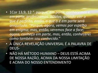• 1Cor 13,9, 12 “. porque, em parte, conhecemos e,
  em parte, profetizamos. 10Mas, quando vier o
  que é perfeito, então, o que o é em parte será
  aniquilado. “Porque, agora, vemos por espelho
  em enigma; mas, então, veremos face a face;
  agora, conheço em parte, mas, então, conhecerei
  como também sou conhecido.”
• A ÚNICA REVELAÇÃO UNIVERSAL É A PALAVRA DE
  DEUS-
• NÃO HÁ MÉTODO HUMANO – DEUS ESTÁ ACIMA
  DE NOSSA RAZÃO, ACIMA DA NOSSA LIMITAÇÃO
  E ACIMA DO NOSSO ENTENDIMENTO
 