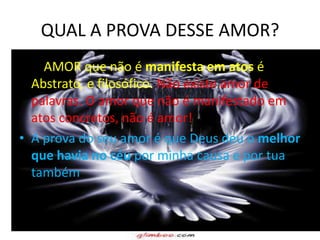 QUAL A PROVA DESSE AMOR?
• O AMOR que não é manifesta em atos é
  Abstrato, e filosófico. Não existe amor de
  palavras. O amor que não é manifestado em
  atos concretos, não é amor!
• A prova do seu amor é que Deus deu o melhor
  que havia no céu por minha causa e por tua
  também.
 