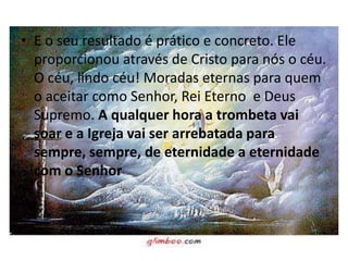 • E o seu resultado é prático e concreto. Ele
  proporcionou através de Cristo para nós o céu.
  O céu, lindo céu! Moradas eternas para quem
  o aceitar como Senhor, Rei Eterno e Deus
  Supremo. A qualquer hora a trombeta vai
  soar e a Igreja vai ser arrebatada para
  sempre, sempre, de eternidade a eternidade
  com o Senhor
 