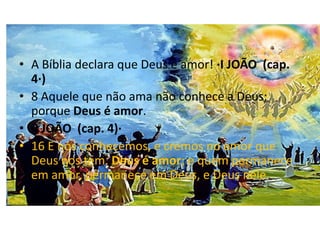 • A Bíblia declara que Deus é amor! ·I JOÃO (cap.
  4·)
• 8 Aquele que não ama não conhece a Deus;
  porque Deus é amor.
• ·I JOÃO (cap. 4)·
• 16 E nós conhecemos, e cremos no amor que
  Deus nos tem. Deus é amor; e quem permanece
  em amor, permanece em Deus, e Deus nele.
•
 
