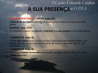A SUA PRESENÇA
• A – DEUS ESTÁ PERTO - ·ISAÍAS (cap. 55)·
• 6 Buscai ao Senhor enquanto se pode achar, invocai-o enquanto está
  perto
• SALMOS (cap. 121)·
• 5 O Senhor é quem te guarda; o Senhor é a tua sombra à tua mão direita.
•
• ·I CORINTIOS (cap. 6)·
• 19 Ou não sabeis que o vosso corpo é santuário do Espírito Santo, que
  habita em vós, o qual possui da parte de Deus, e que não sois de vós
  mesmos?
• ·I CORINTIOS (cap. 6)·
• 20 Porque fostes comprados por preço; glorificai pois a Deus no vosso
  corpo.
•
 