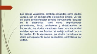 Los diodos varactores, también conocidos como diodos 
varicap, son un componente electrónico simple. Un tipo 
de diodo semiconductor sencillo comúnmente utilizado 
en la electrónica, tales como amplificadores 
paramétricos, filtros, osciladores y sintetizadores de 
frecuencia, los diodos varactores tienen una capacidad 
variable, que es una función del voltaje aplicado a sus 
terminales. En la electrónica, los diodos varactores se 
utiliza principalmente como capacitores controlados por 
voltaje. 
 
