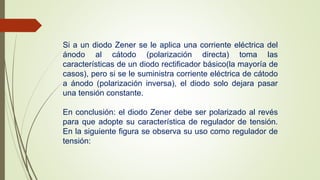 Si a un diodo Zener se le aplica una corriente eléctrica del 
ánodo al cátodo (polarización directa) toma las 
características de un diodo rectificador básico(la mayoría de 
casos), pero si se le suministra corriente eléctrica de cátodo 
a ánodo (polarización inversa), el diodo solo dejara pasar 
una tensión constante. 
En conclusión: el diodo Zener debe ser polarizado al revés 
para que adopte su característica de regulador de tensión. 
En la siguiente figura se observa su uso como regulador de 
tensión: 
 