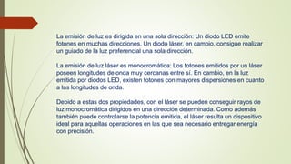 La emisión de luz es dirigida en una sola dirección: Un diodo LED emite 
fotones en muchas direcciones. Un diodo láser, en cambio, consigue realizar 
un guiado de la luz preferencial una sola dirección. 
La emisión de luz láser es monocromática: Los fotones emitidos por un láser 
poseen longitudes de onda muy cercanas entre sí. En cambio, en la luz 
emitida por diodos LED, existen fotones con mayores dispersiones en cuanto 
a las longitudes de onda. 
Debido a estas dos propiedades, con el láser se pueden conseguir rayos de 
luz monocromática dirigidos en una dirección determinada. Como además 
también puede controlarse la potencia emitida, el láser resulta un dispositivo 
ideal para aquellas operaciones en las que sea necesario entregar energía 
con precisión. 
 