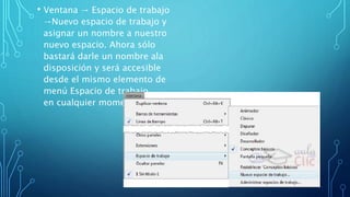 • Ventana → Espacio de trabajo
→Nuevo espacio de trabajo y
asignar un nombre a nuestro
nuevo espacio. Ahora sólo
bastará darle un nombre ala
disposición y será accesible
desde el mismo elemento de
menú Espacio de trabajo
en cualquier momento
 