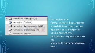 • Herramienta de
forma: Permite dibujar forma
s predefinidas como las que
aparecen en la imagen, la
última herramienta
utilizada es la que aparece co
mo
icono en la barra de herramie
ntas
 