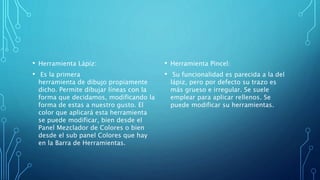 • Herramienta Lápiz:
• Es la primera
herramienta de dibujo propiamente
dicho. Permite dibujar líneas con la
forma que decidamos, modificando la
forma de estas a nuestro gusto. El
color que aplicará esta herramienta
se puede modificar, bien desde el
Panel Mezclador de Colores o bien
desde el sub panel Colores que hay
en la Barra de Herramientas.
• Herramienta Pincel:
• Su funcionalidad es parecida a la del
lápiz, pero por defecto su trazo es
más grueso e irregular. Se suele
emplear para aplicar rellenos. Se
puede modificar su herramientas.
 