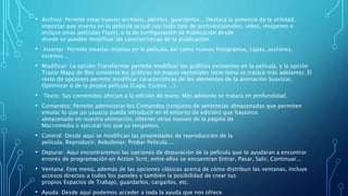• Archivo: Permite crear nuevos archivos, abrirlos, guardarlos... Destaca la potencia de la utilidad,
importar que inserta en la película actual casi todo tipo de archivos(sonidos, vídeo, imágenes e
incluso otras películas Flash), o la de configuración de Publicación desde
donde se pueden modificar las características de la publicación.
• .Insertar: Permite insertar objetos en la película, así como nuevos fotogramas, capas, acciones,
escenas...
• Modificar: La opción Transformar permite modificar los gráficos existentes en la película, y la opción
Trazar Mapa de Bits convierte los gráficos en mapas vectoriales (este tema se tratará más adelante). El
resto de opciones permite modificar características de los elementos de la animación Suavizar,
Optimizar o de la propia película (Capa, Escena ...).
• Texto: Sus contenidos afectan a la edición de texto. Más adelante se tratará en profundidad.
• Comandos: Permite administrar los Comandos (conjunto de sentencias almacenadas que permiten
emular lo que un usuario pueda introducir en el entorno de edición) que hayamos
almacenado en nuestra animación, obtener otros nuevos de la página de
Macromedia o ejecutar los que ya tengamos.
• Control: Desde aquí se modifican las propiedades de reproducción de la
película. Reproducir, Rebobinar, Probar Película....
• Depurar: Aquí encontraremos las opciones de depuración de la película que te ayudaran a encontrar
errores de programación en Action Scrit, entre ellos se encuentran Entrar, Pasar, Salir, Continuar...
• Ventana: Este menú, además de las opciones clásicas acerca de cómo distribuir las ventanas, incluye
accesos directos a todos los paneles y también la posibilidad de crear tus
propios Espacios de Trabajo, guardarlos, cargarlos, etc.
• Ayuda: Desde aquí podemos acceder a toda la ayuda que nos ofrece
 