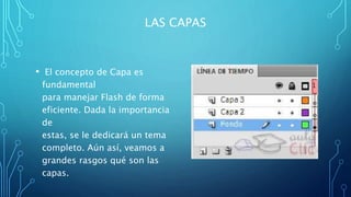 LAS CAPAS
• El concepto de Capa es
fundamental
para manejar Flash de forma
eficiente. Dada la importancia
de
estas, se le dedicará un tema
completo. Aún así, veamos a
grandes rasgos qué son las
capas.
 