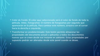 • Color de Fondo: El color aquí seleccionado será el color de fondo de toda la
película. Veloc. Fotogramas: O número de fotogramas por segundo que
aparecerán en la película. Para cambiar este número, arrastra con el cursor
hacia la derecha o izquierda.
• Transformar en predeterminado: Este botón permite almacenar las
propiedades del documento actual y aplicarlas a todos los documentos
nuevos que se creen desde ese instante en adelante. Estas propiedades por
supuesto podrán ser alteradas desde este panel cuando se desee.
•
 