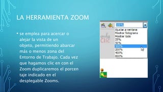 LA HERRAMIENTA ZOOM
• se emplea para acercar o
alejar la vista de un
objeto, permitiendo abarcar
más o menos zona del
Entorno de Trabajo. Cada vez
que hagamos clic en con el
Zoom duplicaremos el porcen
taje indicado en el
desplegable Zooms.
 