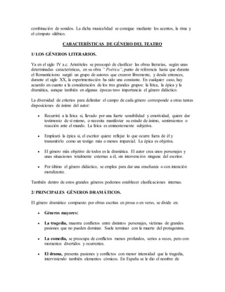 combinación de sonidos. La dicha musicalidad se consigue mediante los acentos, la rima y
el cómputo silábico.
CARACTERÍSTICAS DE GÉNERO DEL TEATRO
1/ LOS GÉNEROS LITERARIOS.
Ya en el siglo IV a.c. Aristóteles se preocupó de clasificar las obras literarias, según unas
determinadas características, en su obra “ Poética”, punto de referencia hasta que durante
el Romanticismo surgió un grupo de autores que crearon libremente, y desde entonces,
durante el siglo XX, la experimentación ha sido una constante. En cualquier caso, hay
acuerdo en cuanto a la consideración de los tres grandes grupos: la lírica, la épica y la
dramática, aunque también en algunas épocas tuvo importancia el género didáctico.
La diversidad de criterios para delimitar el campo de cada género corresponde a otras tantas
disposiciones de ánimo del autor:
 Recurrirá a la lírica si, llevado por una fuerte sensibilidad y emotividad, quiere dar
testimonio de sí mismo, o necesita manifestar su estado de ánimo, sentimientos o
reacción ante el mundo. La lírica es eminentemente subjetiva.
 Empleará la épica si, el escritor quiere reflejar lo que ocurre fuera de él y
transmitirlo como un testigo más o menos imparcial. La épica es objetiva.
 El género más objetivo de todos es la dramática. El autor crea unos personajes y
unas situaciones totalmente externas a él, sin intervención ninguna del escritor.
 Por último el género didáctico, se emplea para dar una enseñanza o con intención
moralizante.
También dentro de estos grandes géneros podemos establecer clasificaciones internas.
2/ PRINCIPALES GÉNEROS DRAMÁTICOS.
El género dramático compuesto por obras escritas en prosa o en verso, se divide en:
 Géneros mayores:
 La tragedia, muestra conflictos entre distintos personajes, victimas de grandes
pasiones que no pueden dominar. Suele terminar con la muerte del protagonista.
 La comedia, se preocupa de conflictos menos profundos, serios a veces, pero con
momentos divertidos y ocurrentes.
 El drama, presenta pasiones y conflictos con menor intensidad que la tragedia,
interviniendo también elementos cómicos. En España se le dio el nombre de
 