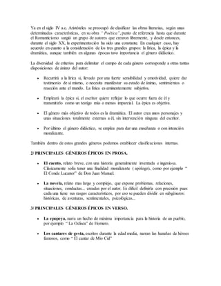Ya en el siglo IV a.c. Aristóteles se preocupó de clasificar las obras literarias, según unas
determinadas características, en su obra “ Poética”, punto de referencia hasta que durante
el Romanticismo surgió un grupo de autores que crearon libremente, y desde entonces,
durante el siglo XX, la experimentación ha sido una constante. En cualquier caso, hay
acuerdo en cuanto a la consideración de los tres grandes grupos: la lírica, la épica y la
dramática, aunque también en algunas épocas tuvo importancia el género didáctico.
La diversidad de criterios para delimitar el campo de cada género corresponde a otras tantas
disposiciones de ánimo del autor:
 Recurrirá a la lírica si, llevado por una fuerte sensibilidad y emotividad, quiere dar
testimonio de sí mismo, o necesita manifestar su estado de ánimo, sentimientos o
reacción ante el mundo. La lírica es eminentemente subjetiva.
 Empleará la épica si, el escritor quiere reflejar lo que ocurre fuera de él y
transmitirlo como un testigo más o menos imparcial. La épica es objetiva.
 El género más objetivo de todos es la dramática. El autor crea unos personajes y
unas situaciones totalmente externas a él, sin intervención ninguna del escritor.
 Por último el género didáctico, se emplea para dar una enseñanza o con intención
moralizante.
También dentro de estos grandes géneros podemos establecer clasificaciones internas.
2/ PRINCIPALES GÉNEROS ÉPICOS EN PROSA.
 El cuento, relato breve, con una historia generalmente inventada e ingeniosa.
Clásicamente solía tener una finalidad moralizante ( apólogo), como por ejemplo “
El Conde Lucanor” de Don Juan Manuel.
 La novela, relato mas largo y complejo, que expone problemas, relaciones,
situaciones, conductas... creadas por el autor. Es difícil definirla con precisión pues
cada una tiene sus rasgos característicos, por eso se pueden dividir en subgéneros:
históricas, de aventuras, sentimentales, psicológicas...
3/ PRINCIPALES GÉNEROS ÉPICOS EN VERSO.
 La epopeya, narra un hecho de máxima importancia para la historia de un pueblo,
por ejemplo “ La Odisea” de Homero.
 Los cantares de gesta, escritos durante la edad media, narran las hazañas de héroes
famosos, como “ El cantar de Mío Cid”
 