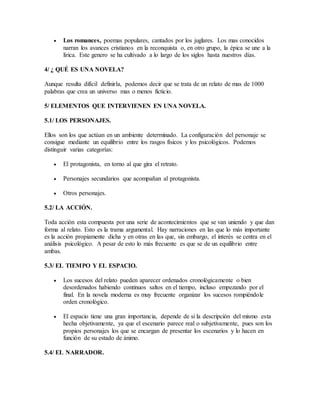  Los romances, poemas populares, cantados por los juglares. Los mas conocidos
narran los avances cristianos en la reconquista o, en otro grupo, la épica se une a la
lírica. Este genero se ha cultivado a lo largo de los siglos hasta nuestros días.
4/ ¿ QUÉ ES UNA NOVELA?
Aunque resulta difícil definirla, podemos decir que se trata de un relato de mas de 1000
palabras que crea un universo mas o menos ficticio.
5/ ELEMENTOS QUE INTERVIENEN EN UNA NOVELA.
5.1/ LOS PERSONAJES.
Ellos son los que actúan en un ambiente determinado. La configuración del personaje se
consigue mediante un equilibrio entre los rasgos físicos y los psicológicos. Podemos
distinguir varias categorías:
 El protagonista, en torno al que gira el retrato.
 Personajes secundarios que acompañan al protagonista.
 Otros personajes.
5.2/ LA ACCIÓN.
Toda acción esta compuesta por una serie de acontecimientos que se van uniendo y que dan
forma al relato. Esto es la trama argumental. Hay narraciones en las que lo más importante
es la acción propiamente dicha y en otras en las que, sin embargo, el interés se centra en el
análisis psicológico. A pesar de esto lo más frecuente es que se de un equilibrio entre
ambas.
5.3/ EL TIEMPO Y EL ESPACIO.
 Los sucesos del relato pueden aparecer ordenados cronológicamente o bien
desordenados habiendo continuos saltos en el tiempo, incluso empezando por el
final. En la novela moderna es muy frecuente organizar los sucesos rompiéndole
orden cronológico.
 El espacio tiene una gran importancia, depende de si la descripción del mismo esta
hecha objetivamente, ya que el escenario parece real o subjetivamente, pues son los
propios personajes los que se encargan de presentar los escenarios y lo hacen en
función de su estado de ánimo.
5.4/ EL NARRADOR.
 
