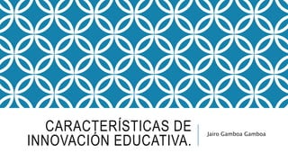 CARACTERÍSTICAS DE
INNOVACIÓN EDUCATIVA.
Jairo Gamboa Gamboa
 